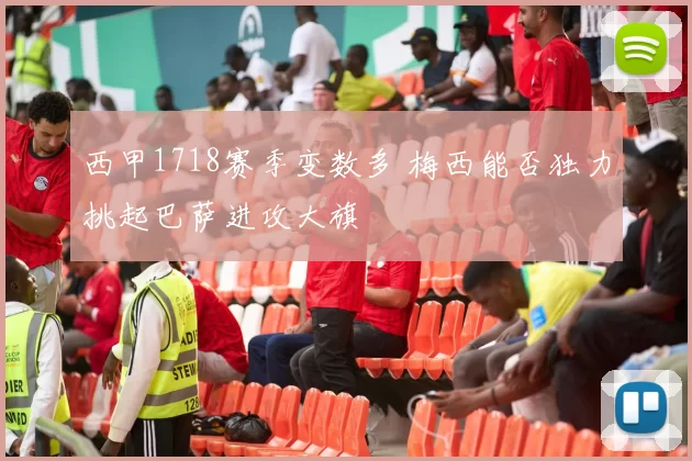 西甲1718赛季变数多 梅西能否独力挑起巴萨进攻大旗