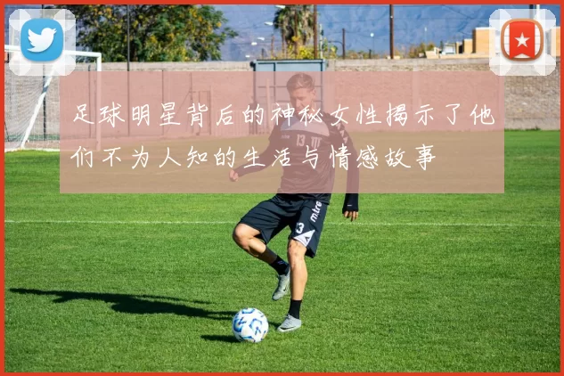 足球明星背后的神秘女性揭示了他们不为人知的生活与情感故事