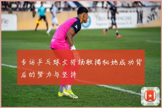 专访乒乓球女将杨敏揭秘她成功背后的努力与坚持