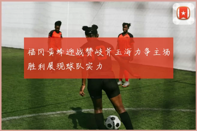 福冈黄蜂迎战赞岐斧玉海力争主场胜利展现球队实力