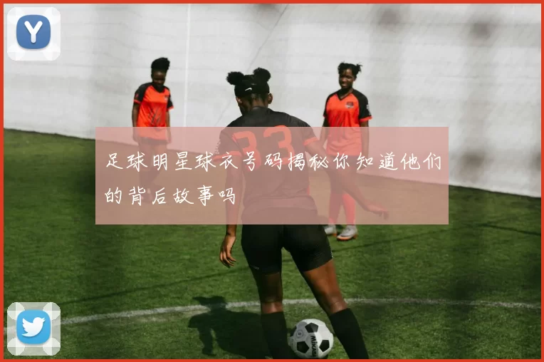 足球明星球衣号码揭秘你知道他们的背后故事吗