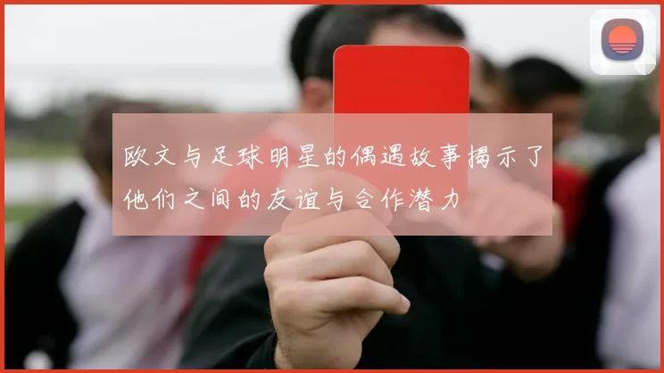 欧文与足球明星的偶遇故事揭示了他们之间的友谊与合作潜力