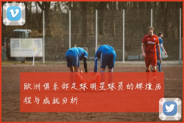 欧洲俱乐部足球明星球员的辉煌历程与成就分析