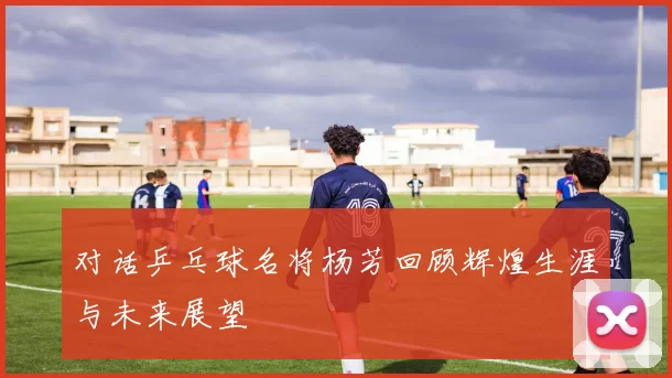 对话乒乓球名将杨芳回顾辉煌生涯与未来展望