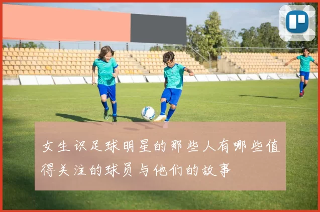 女生识足球明星的那些人有哪些值得关注的球员与他们的故事
