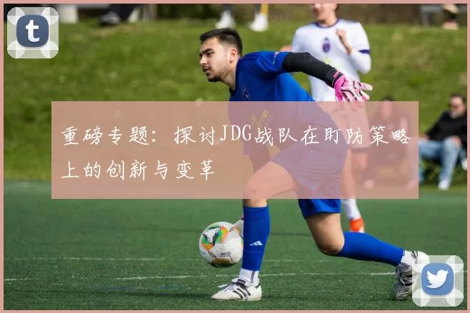 重磅专题：探讨JDG战队在盯防策略上的创新与变革