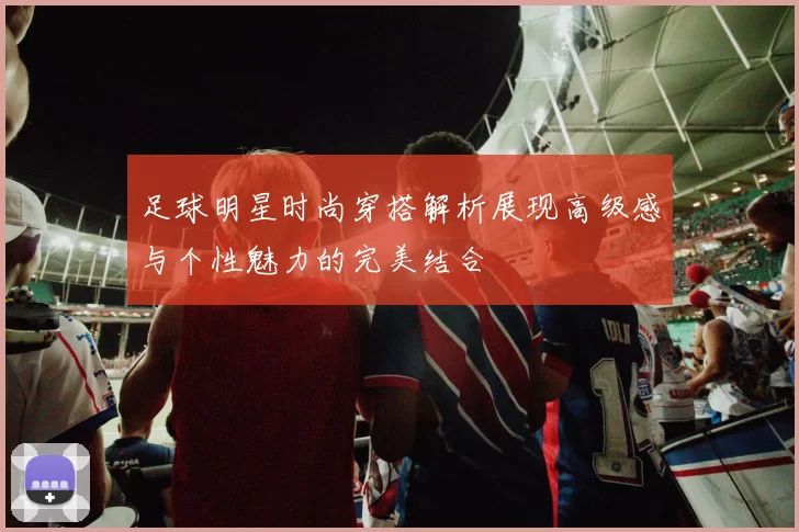 足球明星时尚穿搭解析展现高级感与个性魅力的完美结合