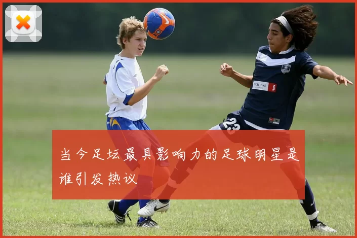 当今足坛最具影响力的足球明星是谁引发热议