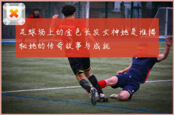 足球场上的金色长发女神她是谁揭秘她的传奇故事与成就
