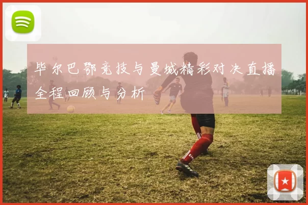 毕尔巴鄂竞技与曼城精彩对决直播全程回顾与分析