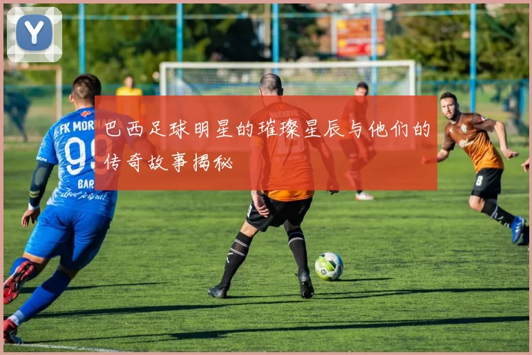 巴西足球明星的璀璨星辰与他们的传奇故事揭秘