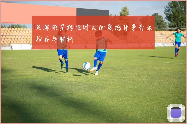 足球明星转场时刻的震撼背景音乐推荐与解析