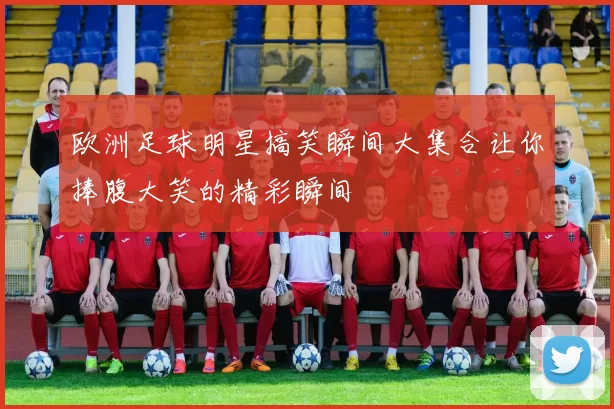 欧洲足球明星搞笑瞬间大集合让你捧腹大笑的精彩瞬间