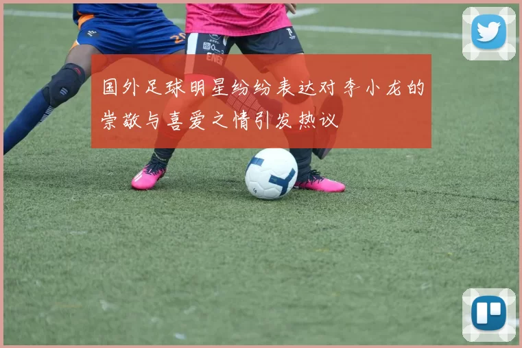 国外足球明星纷纷表达对李小龙的崇敬与喜爱之情引发热议