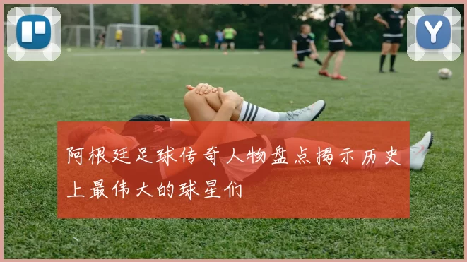 阿根廷足球传奇人物盘点揭示历史上最伟大的球星们