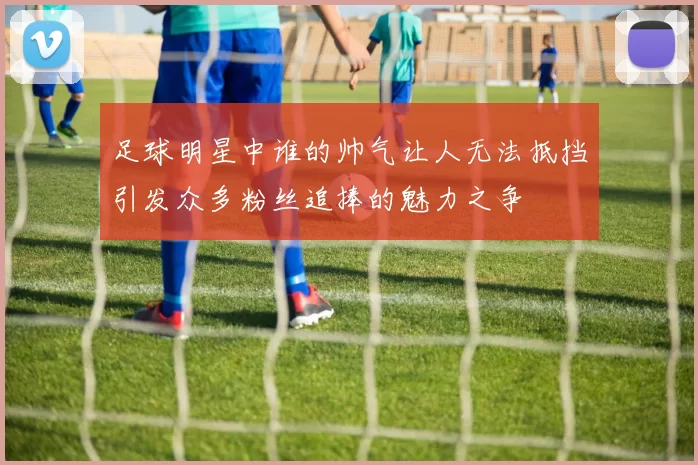 足球明星中谁的帅气让人无法抵挡引发众多粉丝追捧的魅力之争