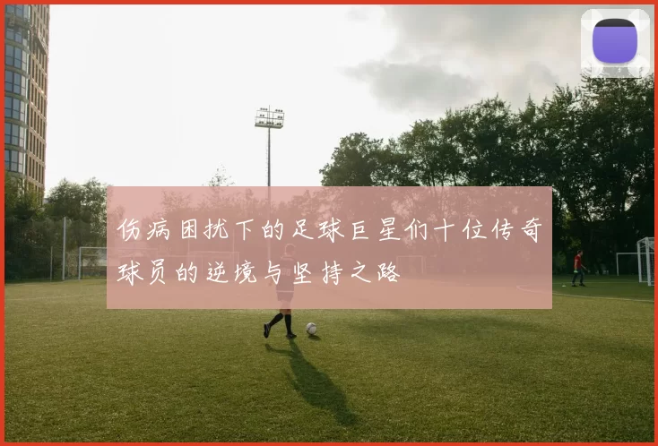 伤病困扰下的足球巨星们十位传奇球员的逆境与坚持之路