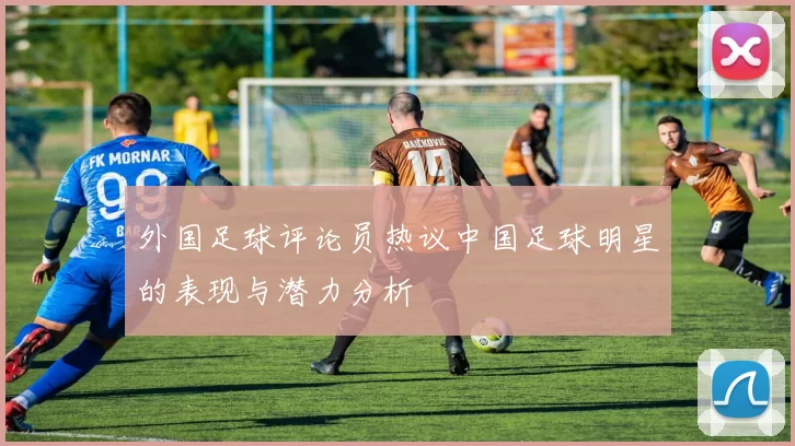 外国足球评论员热议中国足球明星的表现与潜力分析