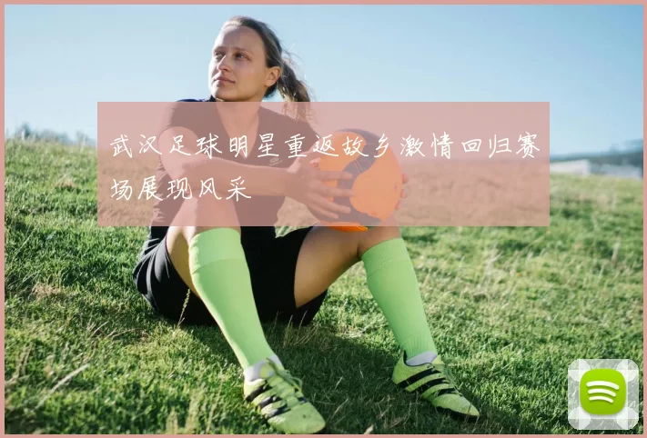 武汉足球明星重返故乡激情回归赛场展现风采