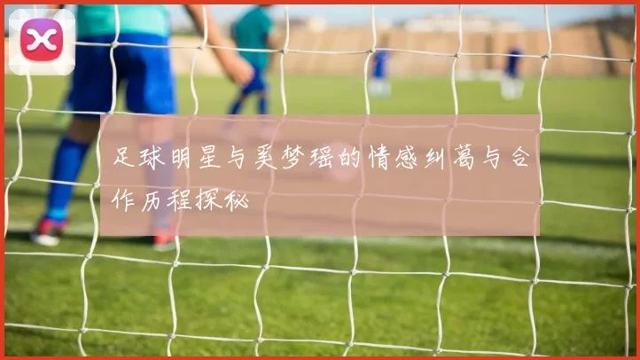 足球明星与奚梦瑶的情感纠葛与合作历程探秘
