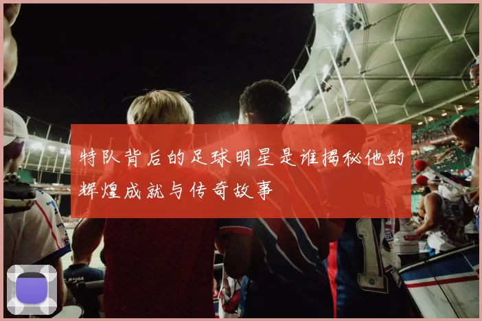 特队背后的足球明星是谁揭秘他的辉煌成就与传奇故事