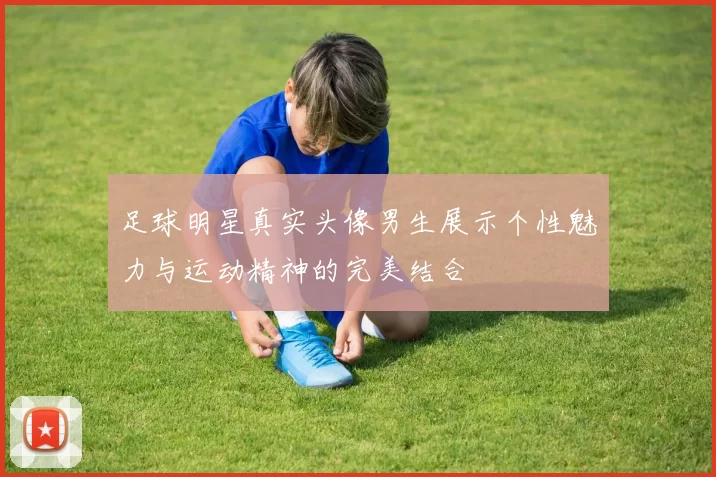 足球明星真实头像男生展示个性魅力与运动精神的完美结合
