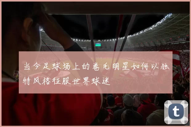 当今足球场上的卷毛明星如何以独特风格征服世界球迷