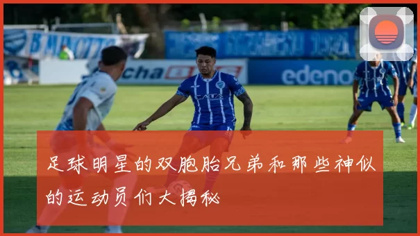 足球明星的双胞胎兄弟和那些神似的运动员们大揭秘