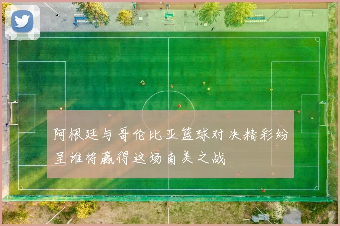 阿根廷与哥伦比亚篮球对决精彩纷呈谁将赢得这场南美之战
