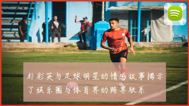 朴彩英与足球明星的情感故事揭示了娱乐圈与体育界的跨界联系