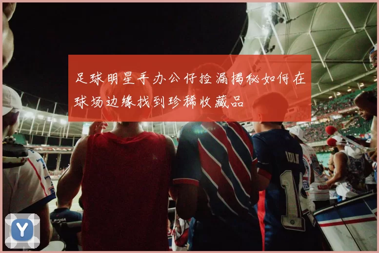 足球明星手办公仔捡漏揭秘如何在球场边缘找到珍稀收藏品