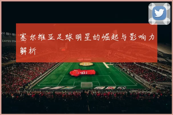 塞尔维亚足球明星的崛起与影响力解析