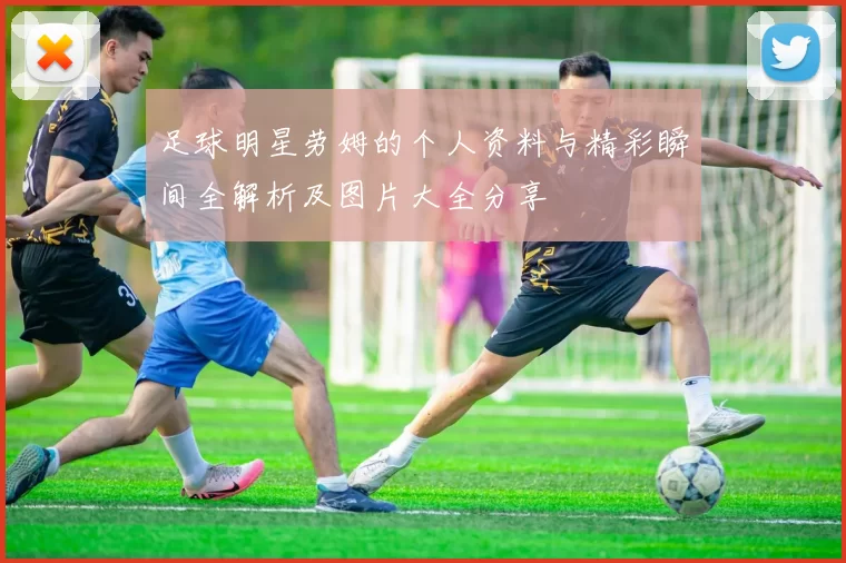 足球明星劳姆的个人资料与精彩瞬间全解析及图片大全分享