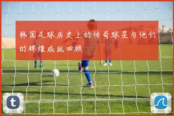 韩国足球历史上的传奇球星与他们的辉煌成就回顾