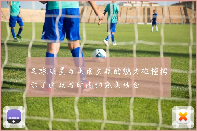 足球明星与美丽女孩的魅力碰撞揭示了运动与时尚的完美结合