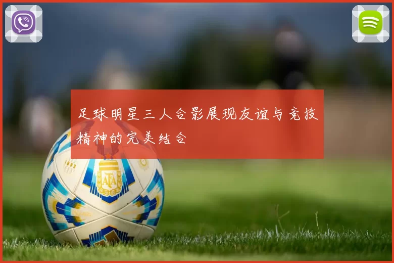 足球明星三人合影展现友谊与竞技精神的完美结合