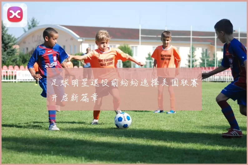 足球明星退役前纷纷选择美国联赛开启新篇章