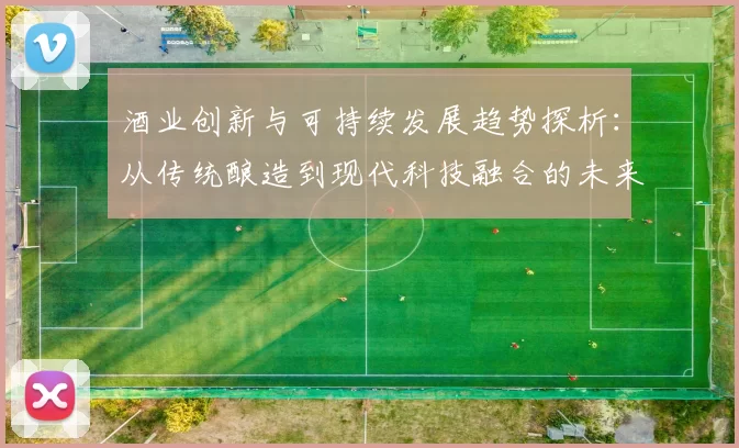 酒业创新与可持续发展趋势探析：从传统酿造到现代科技融合的未来之路