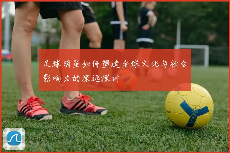 足球明星如何塑造全球文化与社会影响力的深远探讨