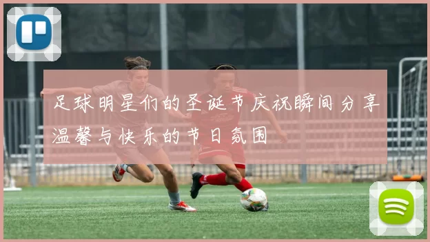 足球明星们的圣诞节庆祝瞬间分享温馨与快乐的节日氛围