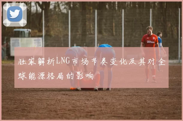 独家解析LNG市场节奏变化及其对全球能源格局的影响