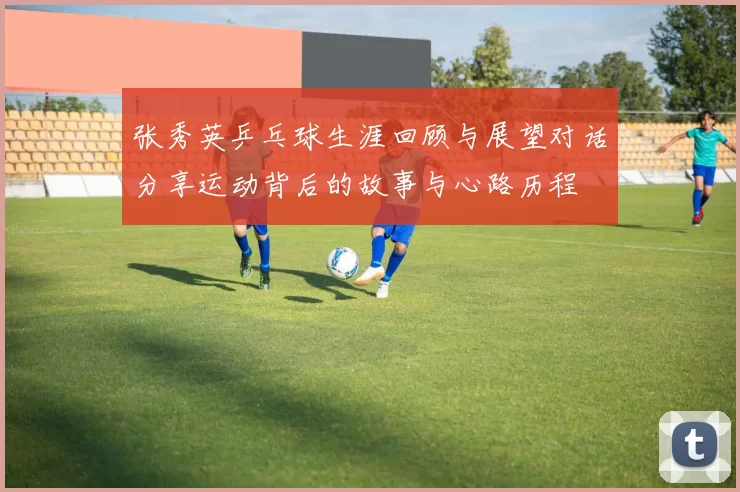 张秀英乒乓球生涯回顾与展望对话分享运动背后的故事与心路历程